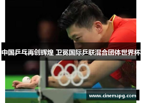 中国乒乓再创辉煌 卫冕国际乒联混合团体世界杯