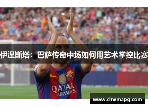 伊涅斯塔：巴萨传奇中场如何用艺术掌控比赛