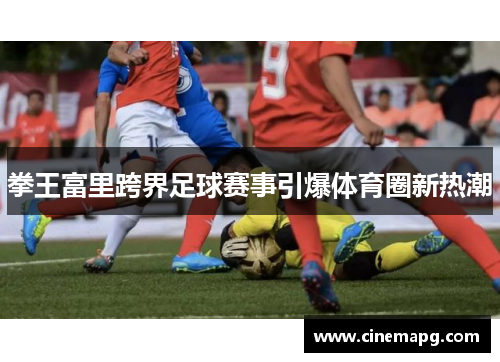 拳王富里跨界足球赛事引爆体育圈新热潮