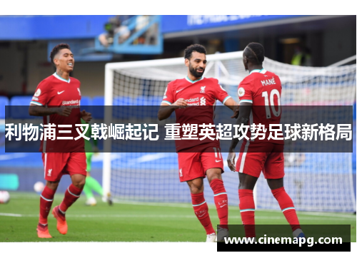 利物浦三叉戟崛起记 重塑英超攻势足球新格局 利物浦三叉戟崛起记 重塑英超攻势足球新格局